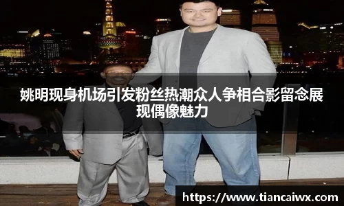 姚明现身机场引发粉丝热潮众人争相合影留念展现偶像魅力