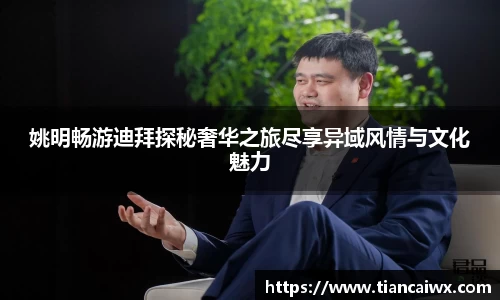 姚明畅游迪拜探秘奢华之旅尽享异域风情与文化魅力